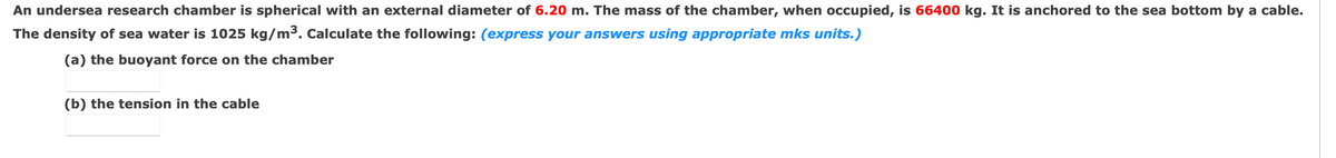 An undersea research chamber is spherical with an external diameter of 6.20 m. The mass of the chamber, when occupied, is 66400 kg. It is anchored to the sea bottom by a cable.
The density of sea water is 1025 kg/m³. Calculate the following: (express your answers using appropriate mks units.)
(a) the buoyant force on the chamber
(b) the tension in the cable
