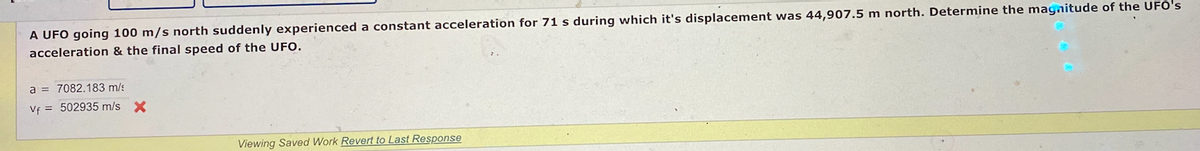 A UFO going 100 m/s north suddenly experienced a constant acceleration for 71 s during which it's displacement was 44,907.5 m north. Determine the magnitude of the UFO's
acceleration & the final speed of the UFO.
a = 7082.183 m/s
Vf = 502935 m/s X
Viewing Saved Work Revert to Last Response
