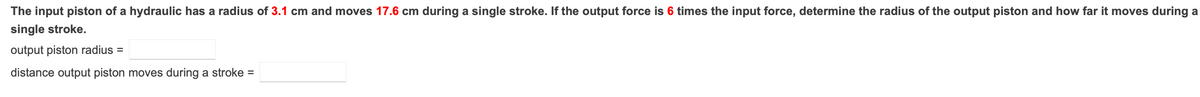 The input piston of a hydraulic has a radius of 3.1 cm and moves 17.6 cm during a single stroke. If the output force is 6 times the input force, determine the radius of the output piston and how far it moves during a
single stroke.
output piston radius =
distance output piston moves during a stroke =
