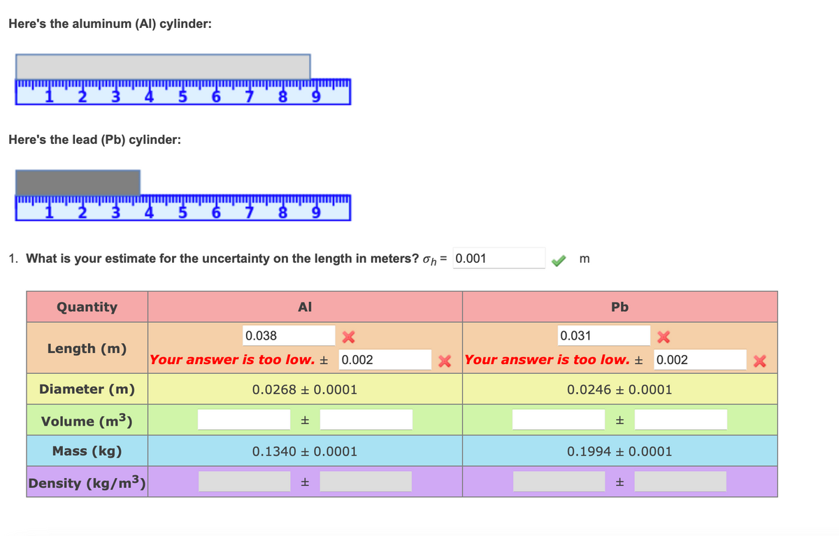 Here's the aluminum (AI) cylinder:
4.
Here's the lead (Pb) cylinder:
4.
1. What is your estimate for the uncertainty on the length in meters? on = 0.001
m
Quantity
AI
Pb
0.038
0.031
Length (m)
Your answer is too low. ±
0.002
X Your answer is too low. ±
0.002
Diameter (m)
0.0268 ± 0.0001
0.0246 ± 0.0001
Volume (m3)
Mass (kg)
0.1340 ± 0.0001
0.1994 ± 0.0001
Density (kg/m³)
