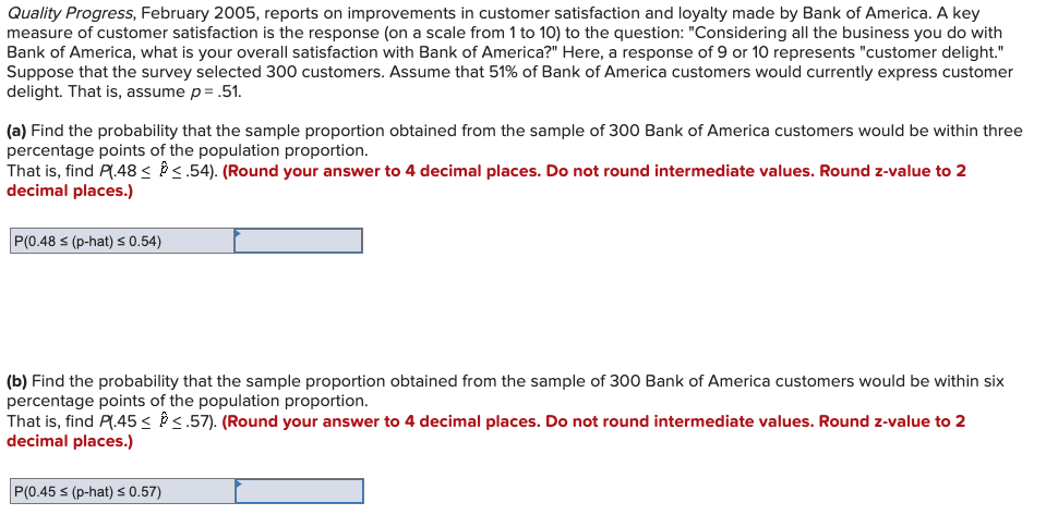 Quality Progress, February 2005, reports on improvements in customer satisfaction and loyalty made by Bank of America. A key
measure of customer satisfaction is the response (on a scale from 1 to 10) to the question: "Considering all the business you do with
Bank of America, what is your overall satisfaction with Bank of America?" Here, a response of 9 or 10 represents "customer delight."
Suppose that the survey selected 300 customers. Assume that 51% of Bank of America customers would currently express customer
delight. That is, assume p = .51.
(a) Find the probability that the sample proportion obtained from the sample of 300 Bank of America customers would be within three
percentage points of the population proportion.
That is, find P(.48 <<.54). (Round your answer to 4 decimal places. Do not round intermediate values. Round z-value to 2
decimal places.)
P(0.48 ≤ (p-hat) ≤ 0.54)
(b) Find the probability that the sample proportion obtained from the sample of 300 Bank of America customers would be within six
percentage points of the population proportion.
That is, find P(.45 < <.57). (Round your answer to 4 decimal places. Do not round intermediate values. Round z-value to 2
decimal places.)
P(0.45 s (p-hat) ≤ 0.57)