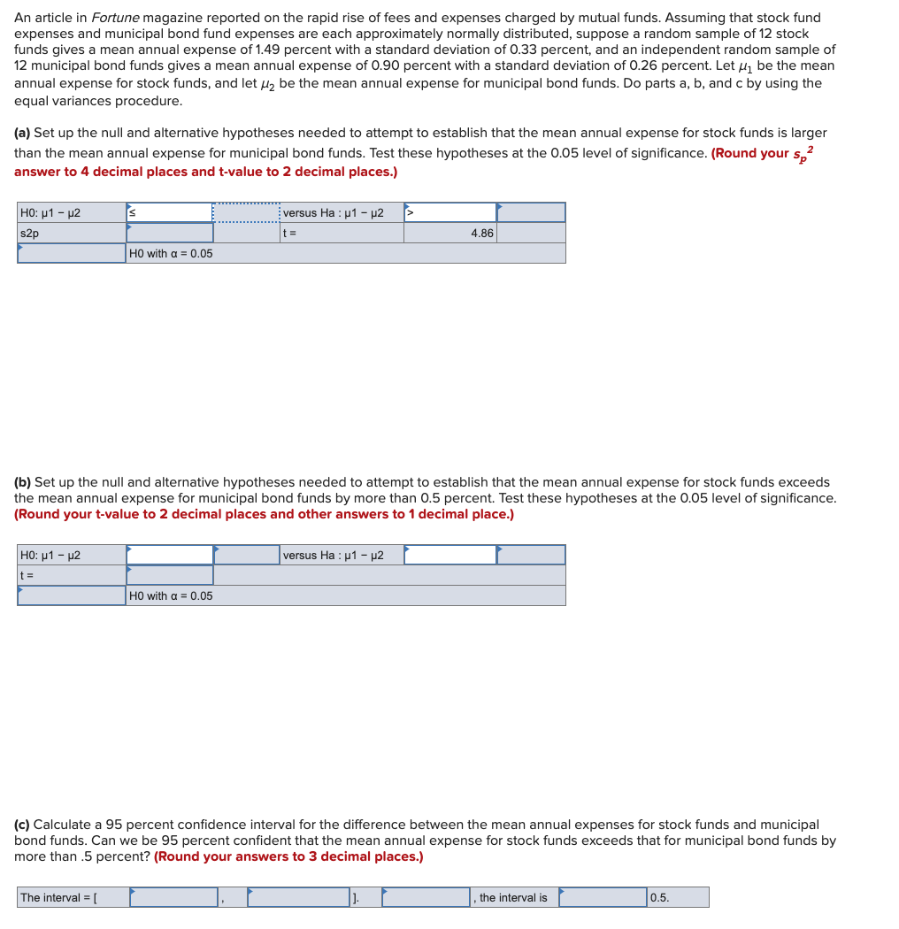 An article in Fortune magazine reported on the rapid rise of fees and expenses charged by mutual funds. Assuming that stock fund
expenses and municipal bond fund expenses are each approximately normally distributed, suppose a random sample of 12 stock
funds gives mean annual expense of 1.49 percent with a standard deviation of 0.33 percent, and an independent random sample of
12 municipal bond funds gives a mean annual expense of 0.90 percent with a standard deviation of 0.26 percent. Let ₁ be the mean
annual expense for stock funds, and let ₂ be the mean annual expense for municipal bond funds. Do parts a, b, and c by using the
equal variances procedure.
(a) Set up the null and alternative hypotheses needed to attempt to establish that the mean annual expense for stock funds is larger
than the mean annual expense for municipal bond funds. Test these hypotheses at the 0.05 level of significance. (Round your sp²
answer to 4 decimal places and t-value to 2 decimal places.)
HO: μ1 - μ2
s2p
HO: μ1 - μ2
t=
S
HO with a = 0.05
The interval = [
(b) Set up the null and alternative hypotheses needed to attempt to establish that the mean annual expense for stock funds exceeds
the mean annual expense for municipal bond funds by more than 0.5 percent. Test these hypotheses at the 0.05 level of significance.
(Round your t-value to 2 decimal places and other answers to 1 decimal place.)
versus Ha: µ1 - µ2
t=
HO with a = 0.05
4.86
versus Ha: μ1 - µ2
(c) Calculate a 95 percent confidence interval for the difference between the mean annual expenses for stock funds and municipal
bond funds. Can we be 95 percent confident that the mean annual expense for stock funds exceeds that for municipal bond funds by
more than .5 percent? (Round your answers to 3 decimal places.)
the interval is
0.5.