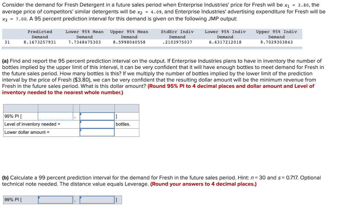 Consider the demand for Fresh Detergent in a future sales period when Enterprise Industries' price for Fresh will be x₁ = 3.80, the
average price of competitors' similar detergents will be x2 = 4.09, and Enterprise Industries' advertising expenditure for Fresh will be
x3 = 7.00. A 95 percent prediction interval for this demand is given on the following JMP output:
31
Predicted
Demand
8.1673257931
95% PI [
Level of inventory needed =
Lower dollar amount =
Lower 95% Mean
Demand
7.7348475303
99% PI[
Upper 95% Mean
Demand
8.5998040558
StdErr Indiv
Demand
.2103975037
(a) Find and report the 95 percent prediction interval on the output. If Enterprise Industries plans to have in inventory the number of
bottles implied by the upper limit of this interval, it can be very confident that it will have enough bottles to meet demand for Fresh in
the future sales period. How many bottles is this? If we multiply the number of bottles implied by the lower limit of the prediction
interval by the price of Fresh ($3.80), we can be very confident that the resulting dollar amount will be the minimum revenue from
Fresh in the future sales period. What is this dollar amount? (Round 95% Pl to 4 decimal places and dollar amount and Level of
inventory needed to the nearest whole number.)
bottles.
Lower 95% Indiv
Demand
6.6317212018
Upper 95% Indiv
Demand
9.7029303843
(b) Calculate a 99 percent prediction interval for the demand for Fresh in the future sales period. Hint: n = 30 and s= 0.717. Optional
technical note needed. The distance value equals Leverage. (Round your answers to 4 decimal places.)