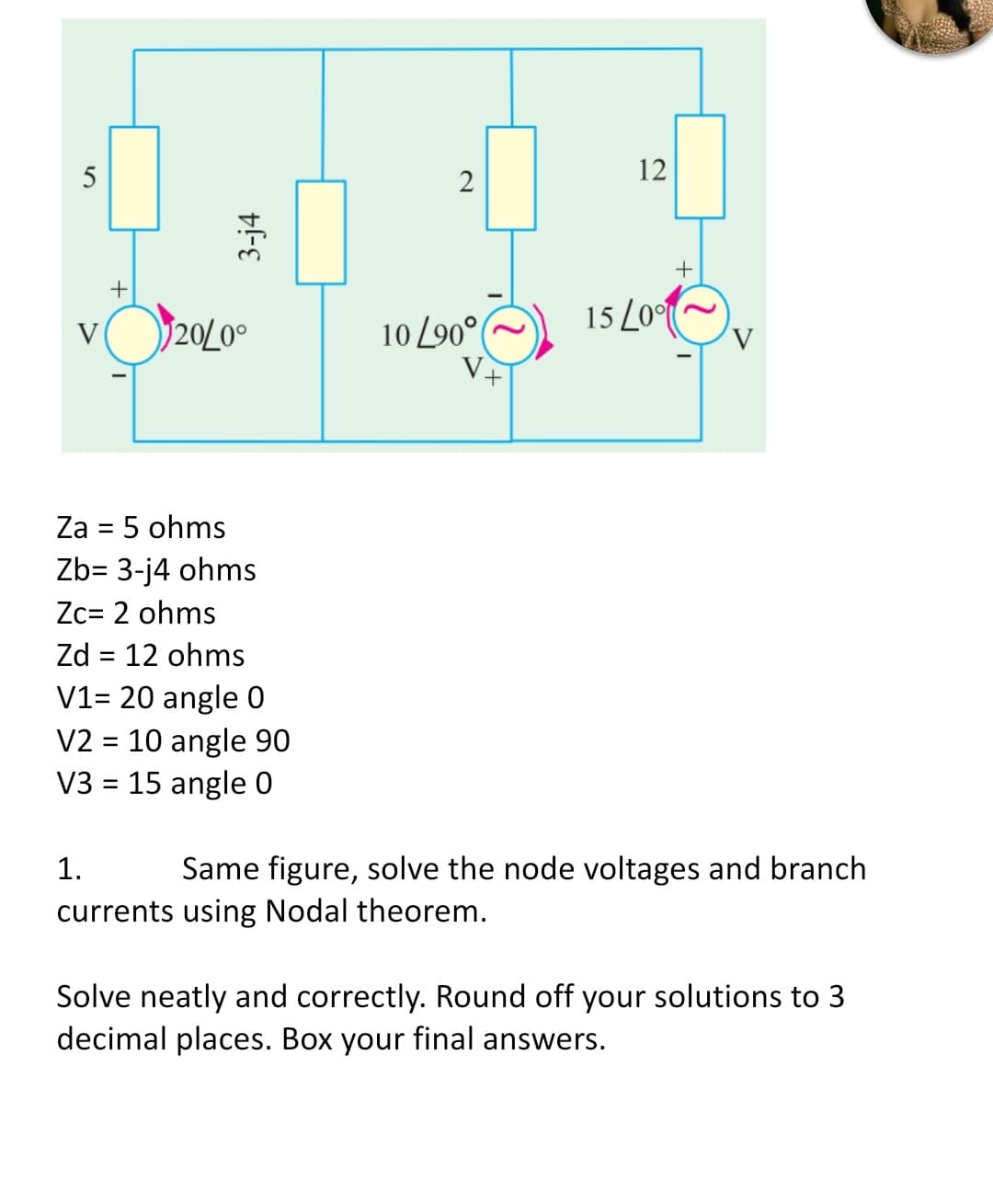 5
+
3-j4
20/0°
2
10/90°
12
+
15 L00
V
V
+
Za = 5 ohms
Zb= 3-j4 ohms
Zc= 2 ohms
Zd = 12 ohms
V1= 20 angle 0
V2 = 10 angle 90
V3 = 15 angle 0
1.
Same figure, solve the node voltages and branch
currents using Nodal theorem.
Solve neatly and correctly. Round off your solutions to 3
decimal places. Box your final answers.