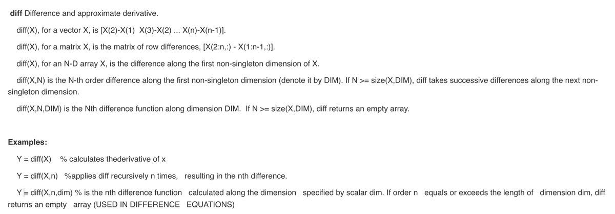 diff Difference and approximate derivative.
diff(X), for a vector X, is [X(2)-X(1) X(3)-X(2) ... X(n)-X(n-1)].
diff(X), for a matrix X, is the matrix of row differences, [X(2:n,:) - X(1:n-1,:)].
diff(X), for an N-D array X, is the difference along the first non-singleton dimension of X.
diff(X,N) is the N-th order difference along the first non-singleton dimension (denote it by DIM). If N >= size(X,DIM), diff takes successive differences along the next non-
singleton dimension.
diff(X,N,DIM) is the Nth difference function along dimension DIM. If N >= size(X,DIM), diff returns an empty array.
Examples:
Y = diff(X) % calculates thederivative of x
Y = diff(X,n) %applies diff recursively n times,
Y = diff(X,n,dim) % is the nth difference function
returns an empty array (USED IN DIFFERENCE
resulting in the nth difference.
calculated along the dimension specified by scalar dim. If order n equals or exceeds the length of dimension dim, diff
EQUATIONS)