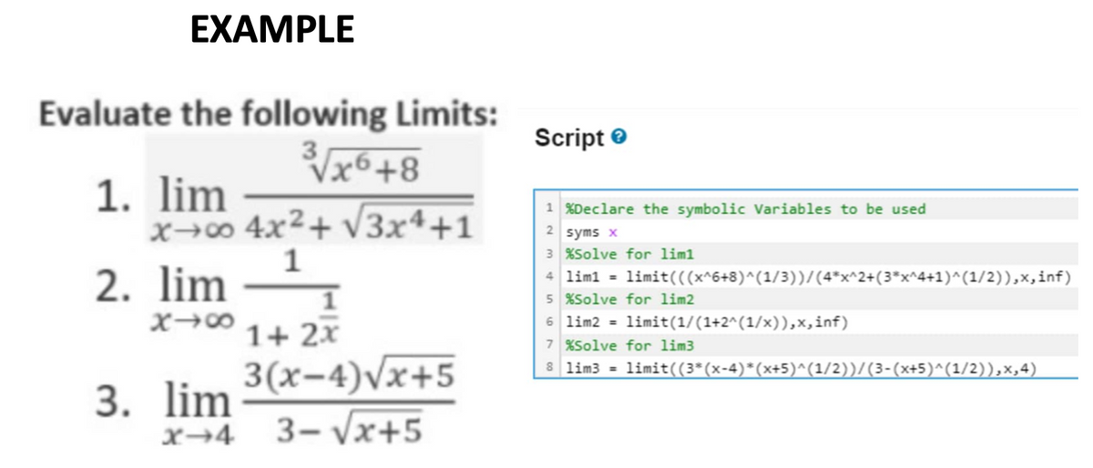 EXAMPLE
Evaluate the following Limits:
3√x6+8
4x²+√√3x4+1
1. lim
x→∞0
2. lim
818
3. lim
X-4
1
1
1+ 2x
3(x-4)√x+5
3-√x+5
Script>
1 %Declare the symbolic Variables to be used
2 syms x
3 %Solve for lim1
4 lim1 =
5 %Solve for lim2
6 lim2 =
limit(((x^6+8)^(1/3))/(4*x^2+(3*x^4+1)^(1/2)),x,inf)
=
limit(1/(1+2^(1/x)),x,inf)
7 %Solve for lim3
8 lim3
limit((3*(x-4)*(x+5)^(1/2))/(3-(x+5)^(1/2)),×₁4)