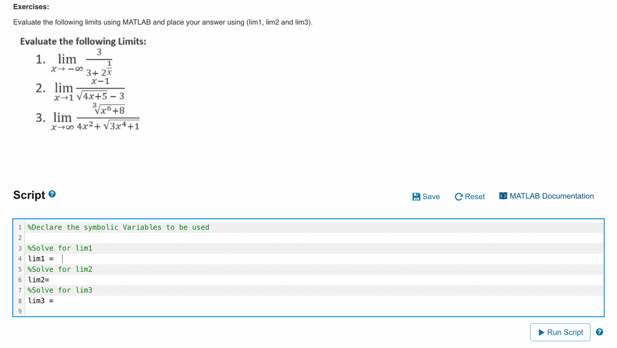 Exercises:
Evaluate the following limits using MATLAB and place your answer using (lim1, lim2 and lim3).
Evaluate the following Limits:
3
1. lim
X418
00 O
2. lim
9
Script>
x 1 √4x+5-3
3√√x6+8
x→∞0 4x²+√√3x4+1
3. lim
3+ 2x
x-1
1 Declare the symbolic Variables to be used
2
3 %Solve for lim1
4 lim1 = T
5 %Solve for lim2
6 lim2=
7 %Solve for lim3.
8 lim3 =
Save C Reset
MATLAB Documentation
Run Script