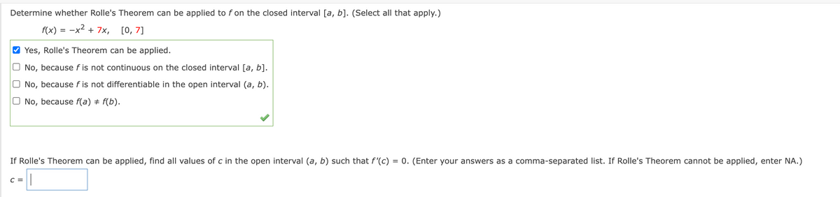 ### Determine whether Rolle's Theorem can be applied to \( f \) on the closed interval \([a, b]\).
(Select all that apply.)

\[ f(x) = -x^2 + 7x, \quad [0, 7] \]

- [x] Yes, Rolle's Theorem can be applied.
- [ ] No, because \( f \) is not continuous on the closed interval \([a, b]\).
- [ ] No, because \( f \) is not differentiable in the open interval \((a, b)\).
- [ ] No, because \( f(a) \ne f(b)\).

### If Rolle's Theorem can be applied, find all values of \( c \) in the open interval \((a, b)\) such that \( f'(c) = 0 \).
(Enter your answers as a comma-separated list. If Rolle's Theorem cannot be applied, enter NA.)

\( c = \) [_________]