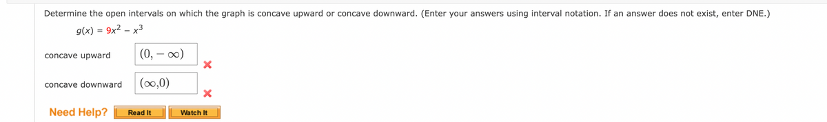 ### Analyzing Concavity of the Graph

To determine the open intervals on which the graph of the function is concave upward or concave downward, we are given the function:

\[ g(x) = 9x^2 - x^3 \]

#### Instructions:
- Enter your answers using interval notation.
- If an answer does not exist, enter DNE (Does Not Exist).

#### Problem Statement:
Determine the open intervals on which the graph is concave upward or concave downward.

#### Example Solution with Errors:

1. **Concave Upward:**
   - Provided Interval: \( (0, -\infty) \)
   - Status: Incorrect
   
2. **Concave Downward:**
   - Provided Interval: \( (\infty, 0) \)
   - Status: Incorrect

#### Additional Resources:
For further understanding and help on this topic, you may refer to:
- **Read It**: A reading material that elaborates on concavity and intervals.
- **Watch It**: A video tutorial that visually explains how to determine concavity.

#### Note:
The intervals provided for concavity (0, -∞) and (∞, 0) are incorrect. Ensure to carefully analyze the function and find the correct intervals where the graph exhibits concave upward or concave downward behavior.