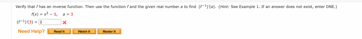 Verify that f has an inverse function. Then use the function f and the given real number a to find (f-¹)'(a). (Hint: See Example 1. If an answer does not exist, enter DNE.)
f(x) = x³ - 5, a = 3
(f-¹)(3) = 2
Need Help?
Read It
Watch It
Master It