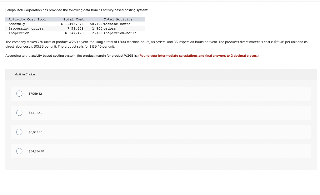 Feldpausch Corporation has provided the following data from its activity-based costing system:
Activity Cost Pool
Assembly
Processing orders
Inspection
Multiple Choice
O
The company makes 770 units of product W26B a year, requiring a total of 1,800 machine-hours, 48 orders, and 35 inspection-hours per year. The product's direct materials cost is $51.46 per unit and its
direct labor cost is $13.35 per unit. The product sells for $135.40 per unit.
According to the activity-based costing system, the product margin for product W26B is: (Round your intermediate calculations and final answers to 2 decimal places.)
O
O
$7,059.42
$4,602.42
$6,033.30
Total Cost
$ 1,495,676
$ 53,658
$ 147,420
$54,354.30
Total Activity
machine-hours.
58,700
1,800 orders
2,100 inspection-hours