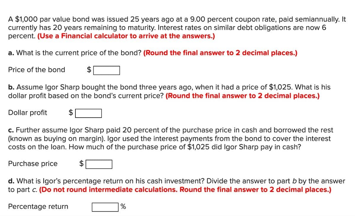 A $1,000 par value bond was issued 25 years ago at a 9.00 percent coupon rate, paid semiannually. It
currently has 20 years remaining to maturity. Interest rates on similar debt obligations are now 6
percent. (Use a Financial calculator to arrive at the answers.)
a. What is the current price of the bond? (Round the final answer to 2 decimal places.)
Price of the bond
$
b. Assume Igor Sharp bought the bond three years ago, when it had a price of $1,025. What is his
dollar profit based on the bond's current price? (Round the final answer to 2 decimal places.)
Dollar profit
c. Further assume Igor Sharp paid 20 percent of the purchase price in cash and borrowed the rest
(known as buying on margin). Igor used the interest payments from the bond to cover the interest
costs on the loan. How much of the purchase price of $1,025 did Igor Sharp pay in cash?
Purchase price
d. What is Igor's percentage return on his cash investment? Divide the answer to part b by the answer
to part c. (Do not round intermediate calculations. Round the final answer to 2 decimal places.)
Percentage return
%
