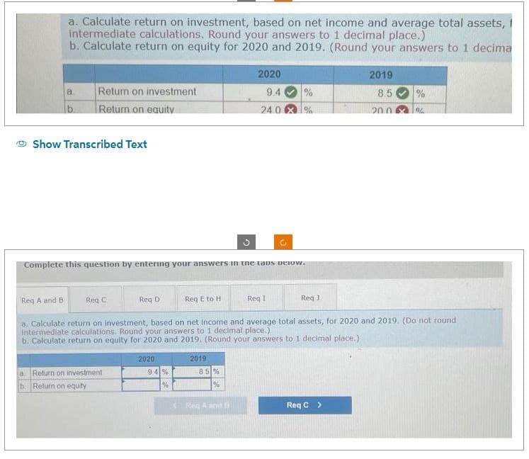 a. Calculate return on investment, based on net income and average total assets,
intermediate calculations. Round your answers to 1 decimal place.)
b. Calculate return on equity for 2020 and 2019. (Round your answers to 1 decima
a
b
Return on investment
Return on equity
Show Transcribed Text
Req C
a Return on investment
b. Return on equity
Complete this question by entering your answers in the taps below.
Req D
2020
9.4%
Req E to H
%
Reg A and B
a. Calculate return on investment, based on net income and average total assets, for 2020 and 2019. (Do not round
intermediate calculations. Round your answers to 1 decimal place.)
b. Calculate return on equity for 2020 and 2019. (Round your answers to 1 decimal place.)
2019
C
85%
%6
2020
9.4
240
Reg A and 13
%
Req I
%
Req J
2019
8.5
Req C >
20.0
0%