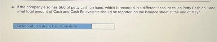 4. If the company also has $60 of petty cash on hand, which is recorded in a different account called Petty Cash on Hand,
May?
what total amount of Cash and Cash Equivalents should be reported on the balance sheet at the end of
Total Amount of Cash and Cash Equivalents