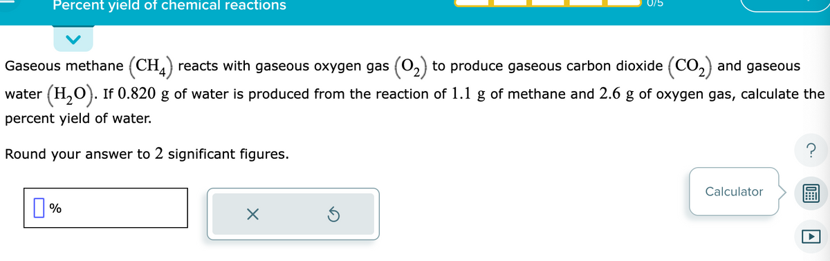 Percent yield of chemical reactions
Gaseous methane (CH4) reacts with gaseous oxygen gas (0₂) to produce gaseous carbon dioxide (CO₂) and gaseous
water (H₂O). If 0.820 g of water is produced from the reaction of 1.1 g of methane and 2.6 g of oxygen gas, calculate the
percent yield of water.
Round your answer to 2 significant figures.
%
X
075
Ś
Calculator
A