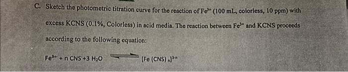 C. Sketch the photometric titration curve for the reaction of Fe (100 mL, colorless, 10 ppm) with
excess KCNS (0.1%, Colorless) in acid media. The reaction between Fe³+ and KCNS proceeds
according to the following equation:
Fe³+ +n CNS +3 H₂O
[Fe (CNS) J