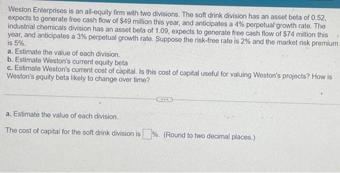 Weston Enterprises is an all-equity firm with two divisions. The soft drink division has an asset beta of 0.52,
expects to generate free cash flow of $49 million this year, and anticipates a 4% perpetual growth rate. The
industrial chemicals division has an asset beta of 1.09, expects to generate free cash flow of $74 million this
year, and anticipates a 3% perpetual growth rate. Suppose the risk-free rate is 2% and the market risk premium
is 5%.
a. Estimate the value of each division.
b. Estimate Weston's current equity beta
c. Estimate Weston's current cost of capital. Is this cost of capital useful for valuing Weston's projects? How is
Weston's equity beta likely to change over time?
***
a. Estimate the value of each division.
The cost of capital for the soft drink division is%. (Round to two decimal places.)