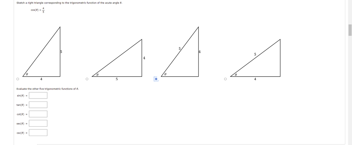 Sketch a right triangle corresponding to the trigonometric function of the acute angle 8.
cos(0) =
441
H
4
5
Evaluate the other five trigonometric functions of 8.
sin(0) =
tan(8) =
cot(0) =
sec(0) =
csc(0) =
6
5
4