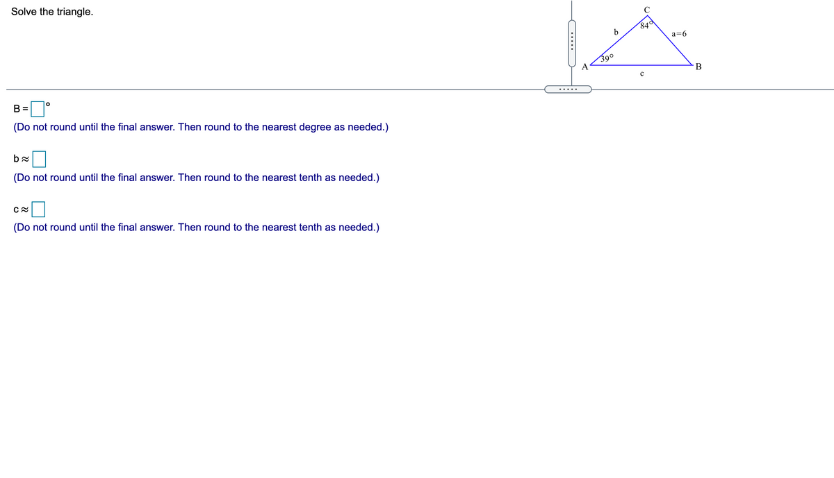 Solve the triangle.
84d
a=6
B=D°
390
с
(Do not round until the final answer. Then round to the nearest degree as needed.)
.....
(Do not round until the final answer. Then round to the nearest tenth as needed.)
(Do not round until the final answer. Then round to the nearest tenth as needed.)
.....
