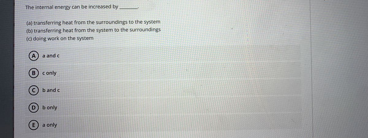 The internal energy can be increased by
(a) transferring heat from the surroundings to the system
(b) transferring heat from the system to the surroundings
(c) doing work on the system
a and c
B c only
b and c
D
b only
a only
