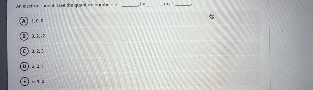 An electron cannot have the quantum numbers n =
m/ =
%3D
A) 1, 0, 0
3, 2, -2
3, 2, 3
D) 3, 2, 1
E) 6, 1, 0
身
