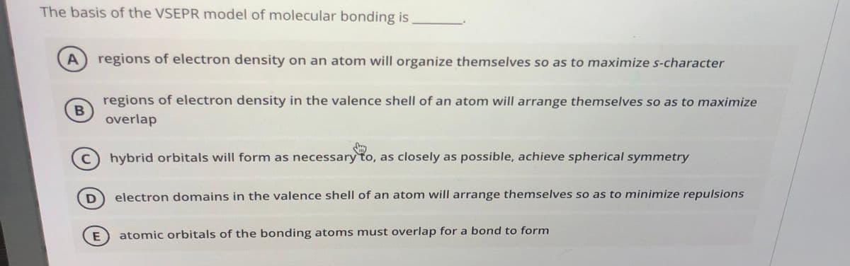 The basis of the VSEPR model of molecular bonding is
regions of electron density on an atom will organize themselves so as to maximize s-character
A
regions of electron density in the valence shell of an atom will arrange themselves so as to maximize
B
overlap
C
hybrid orbitals will form as necessary to, as closely as possible, achieve spherical symmetry
D
electron domains in the valence shell of an atom will arrange themselves so as to minimize repulsions
atomic orbitals of the bonding atoms must overlap for a bond to form
