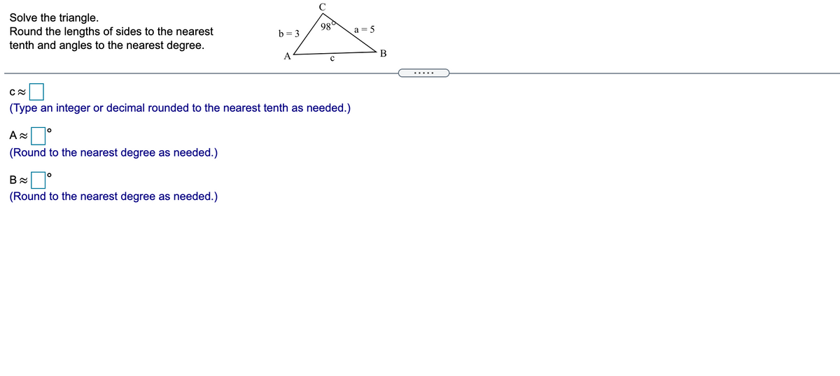 Solve the triangle.
Round the lengths of sides to the nearest
tenth and angles to the nearest degree.
98°
a = 5
b = 3
A
.....
(Type an integer or decimal rounded to the nearest tenth as needed.)
A
(Round to the nearest degree as needed.)
(Round to the nearest degree as needed.)
