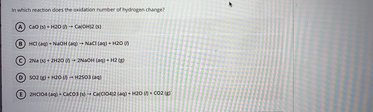 In which reaction does the oxidation number of hydrogen change?
A
CaO (s) + H2O (I) → Ca(OH)2 (s)
HCI (aq) + NaOH (aq) → NaCI (aq) + H2O (/)
C
2Na (s) + 2H20 (I) → 2NAOH (aq) + H2 (g)
D) SO2 (g) + H2O (I) → H2S03 (aq)
E) 2HCIO4 (aq) + CaCO3 (s) → Ca(CIO4)2 (aq) + H2O (I) + CO2 (g)
