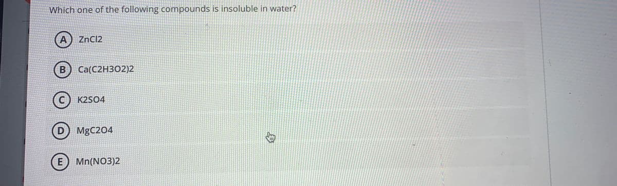 Which one of the following compounds is insoluble in water?
A) ZnCl2
B
Ca(С2НЗО2)2
(С) К2S04
D) MgC204
E) Mn(NO3)2
身
