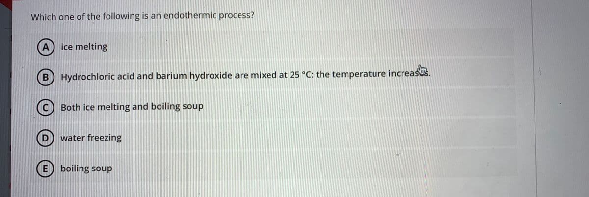 Which one of the following is an endothermic process?
A ice melting
B) Hydrochloric acid and barium hydroxide are mixed at 25 °C: the temperature increas.
(C) Both ice melting and boiling soup
water freezing
E) boiling soup
