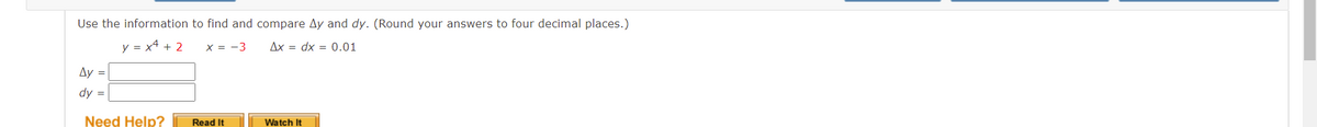 Use the information to find and compare and dy. (Round your answers to four decimal places.)
y = x² + 2 x = -3
Ax dx = 0.01
Ay =
dy =
Need Help?
Read It
Watch It