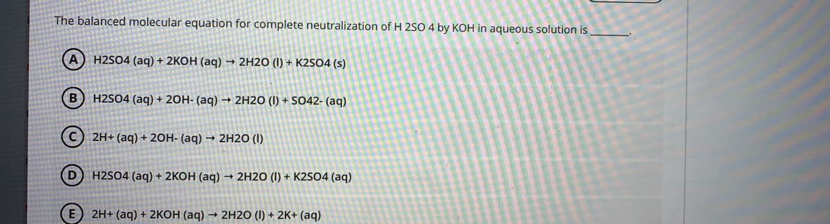 The balanced molecular equation for complete neutralization of H 2SO 4 by KOH in aqueous solution is
H2SO4 (aq) + 2КОН (аq) — 2H20 (I) + К2S04 (s)
B
H2SO4 (aq) + 20H- (aq) → 2H2O (I) + SO42- (aq)
(C) 2H+ (aq) + 20H- (aq) → 2H2O (I)
D
H2SO4 (aq) + 2KOH (aq) – 2H2O (I) + K2SO4 (aq)
2H+ (aq) + 2KOH (aq) → 2H2O (I) + 2K+ (aq)
E.
