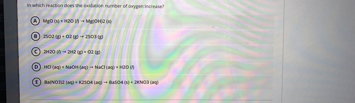 In which reaction does the oxidation number of oxygen increase?
A MgO (s) + H2O (I) → Mg(OH)2 (s)
В
2502 (g) + 02 (g) → 2SO3 (g)
C) 2H20 (/)
→ 2H2 (g) + 02 (g)
D
HCI (aq) + NaOH (aq)
- Nacl (aq) + H2O (/)
E) Ba(NO3)2 (aq) + K2SO4 (aq) → BaSO4 (s) + 2KNO3 (aq)
