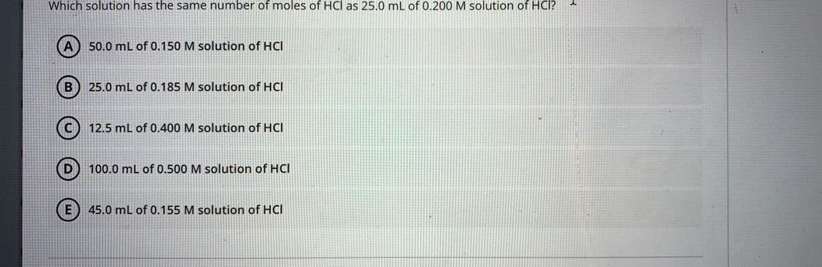 Which solution has the same number of moles of HCl as 25.0 mL of 0.200 M solution of HCl?
A
50.0 mL of 0.150 M solution of HCI
25.0 mL of 0.185 M solution of HCl
12.5 mL of 0.400 M solution of HCI
100.0 mL of 0.500 M solution of HCl
E) 45.0 mL of 0.155 M solution of HCl
