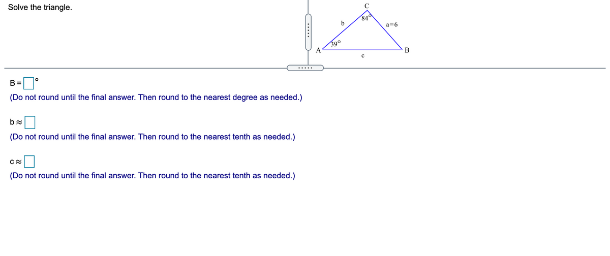 Solve the triangle.
C
84ª
a=6
390
A
В
B =
.....
(Do not round until the final answer. Then round to the nearest degree as needed.)
(Do not round until the final answer. Then round to the nearest tenth as needed.)
(Do not round until the final answer. Then round to the nearest tenth as needed.)
.....
