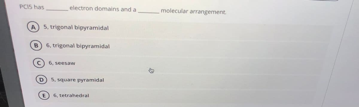 PCI5 has
electron domains and a
molecular arrangement.
A 5, trigonal bipyramidal
6, trigonal bipyramidal
C
6, seesaw
5, square pyramidal
E
6, tetrahedral
