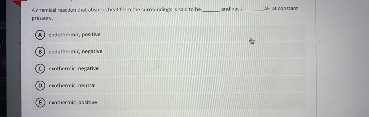 A chemical reaction that absorbs heat from the surroundings is said to be
and has a
AH at constant
pressure.
(A) endothermic, positive
endothermic, negative
C) exothermic, negative
D) exothermic, neutral
E) exothermic, positive
