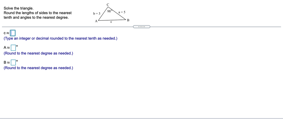 Solve the triangle.
Round the lengths of sides to the nearest
tenth and angles to the nearest degree.
98
b = 3
a = 5
A
В
.....
(Type an integer or decimal rounded to the nearest tenth as needed.)
(Round to the nearest degree as needed.)
(Round to the nearest degree as needed.)
