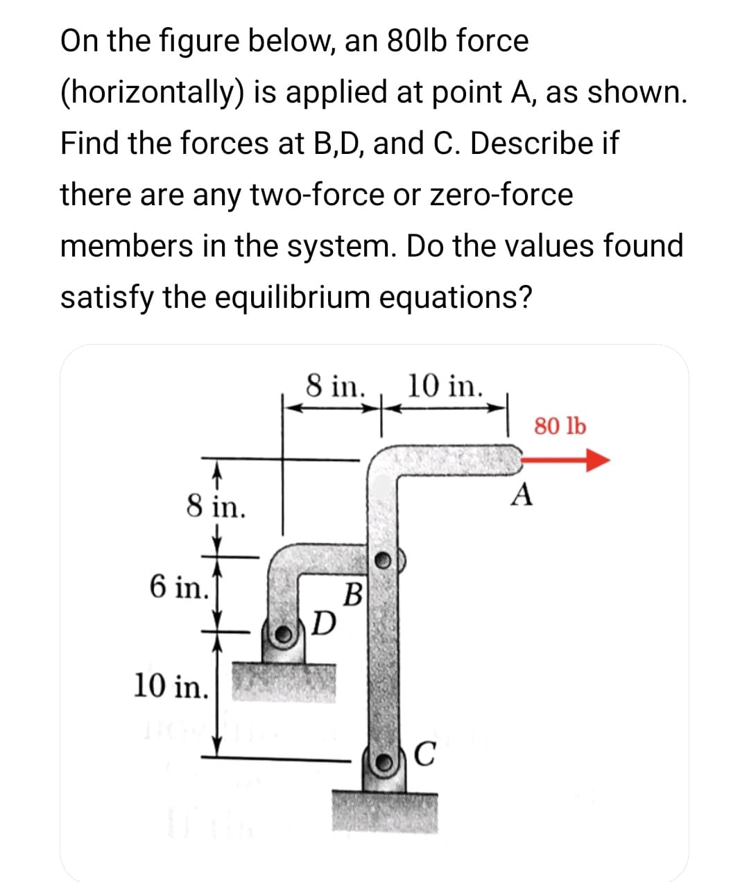 On the figure below, an 80lb force
(horizontally) is applied at point A, as shown.
Find the forces at B,D, and C. Describe if
there are any two-force or zero-force
members in the system. Do the values found
satisfy the equilibrium equations?
8 in.
10 in.
80 lb
A
8 in.
6 in.
B
D
10 in.
