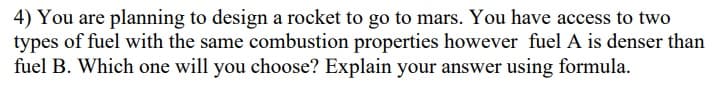 4) You are planning to design a rocket to go to mars. You have access to two
types of fuel with the same combustion properties however fuel A is denser than
fuel B. Which one will you choose? Explain your answer using formula.
