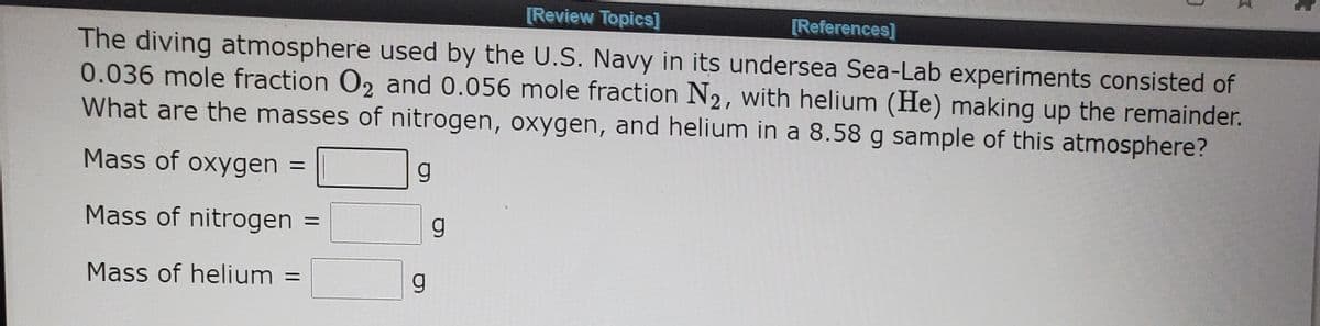 [Review Topics]
[References]
The diving atmosphere used by the U.S. Navy in its undersea Sea-Lab experiments consisted of
0.036 mole fraction O2 and 0.056 mole fraction N2, with helium (He) making up the remainder.
What are the masses of nitrogen, oxygen, and helium in a 8.58 g sample of this atmosphere?
Mass of oxygen
Mass of nitrogen
g
Mass of helium
