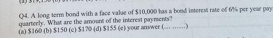 Q4. A long term bond with a face value of $10,000 has a bond interest rate of 6% per year pay:
quarterly. What are the amount of the interest payments?
(a) $160 (b) $150 (c) $170 (d) $155 (e) your answer (... ......)