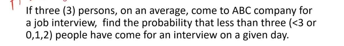 If three (3) persons, on an average, come to ABC company for
a job interview, find the probability that less than three (<3 or
0,1,2) people have come for an interview on a given day.
