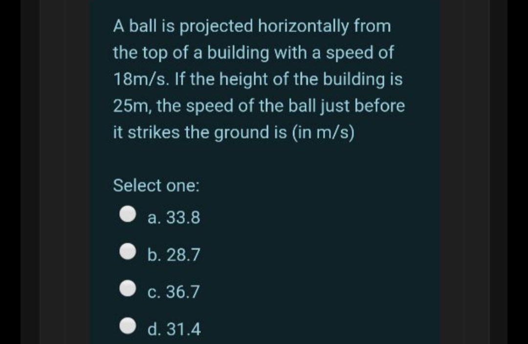 A ball is projected horizontally from
the top of a building with a speed of
18m/s. If the height of the building is
25m, the speed of the ball just before
it strikes the ground is (in m/s)
Select one:
а. 33.8
b. 28.7
С. 36.7
d. 31.4
