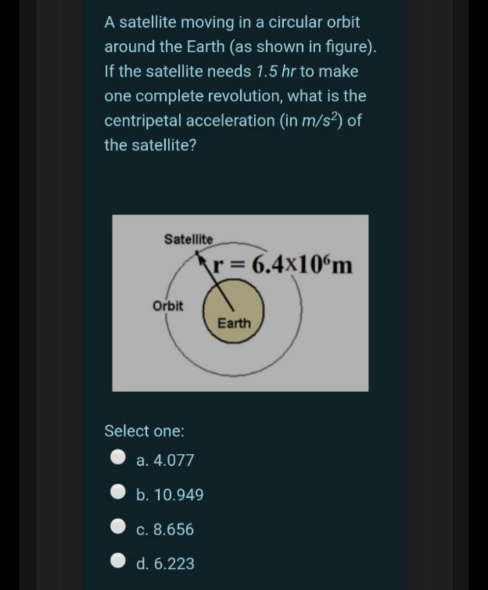 A satellite moving in a circular orbit
around the Earth (as shown in figure).
If the satellite needs 1.5 hr to make
one complete revolution, what is the
centripetal acceleration (in m/s?) of
the satellite?
Satellite
r = 6.4x10°m
Orbit
Earth
Select one:
a. 4.077
b. 10.949
c. 8.656
O d. 6.223
