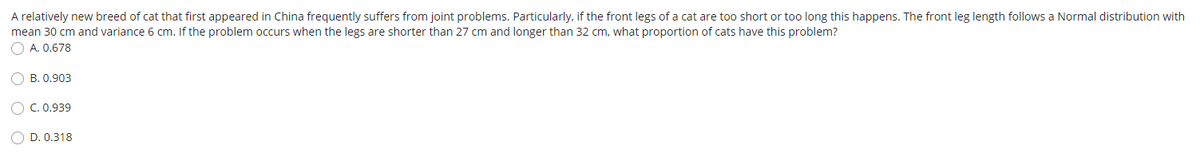 A relatively new breed of cat that first appeared in China frequently suffers from joint problems. Particularly, if the front legs of a cat are too short or too long this happens. The front leg length follows a Normal distribution with
mean 30 cm and variance 6 cm. If the problem occurs when the legs are shorter than 27 cm and longer than 32 cm, what proportion of cats have this problem?
O A. 0.678
O B. 0.903
C. 0.939
O D. 0.318
