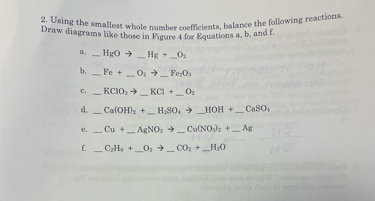 2. Using the smallest whole number coefficients, balance the following reactions.
Draw diagrams like those in Figure 4 for Equations a, b, and f.
а,
а.
HgO → _ Hg +
O2
b.
Fe +
O2 →_ Fe2O3
с.
KC103 →
КСІ +
O2
d.
Ca(OH)2 +_ H2SO4 →
НОН +,
CaSO4
Cu +
AgNO3 → _ Cu(NO3)2 +
Ag
е.
f.
C2H6 +
O2 →_ CO2 +_H2O
W Saoitsupe lesiedo
ose to eqyt be
