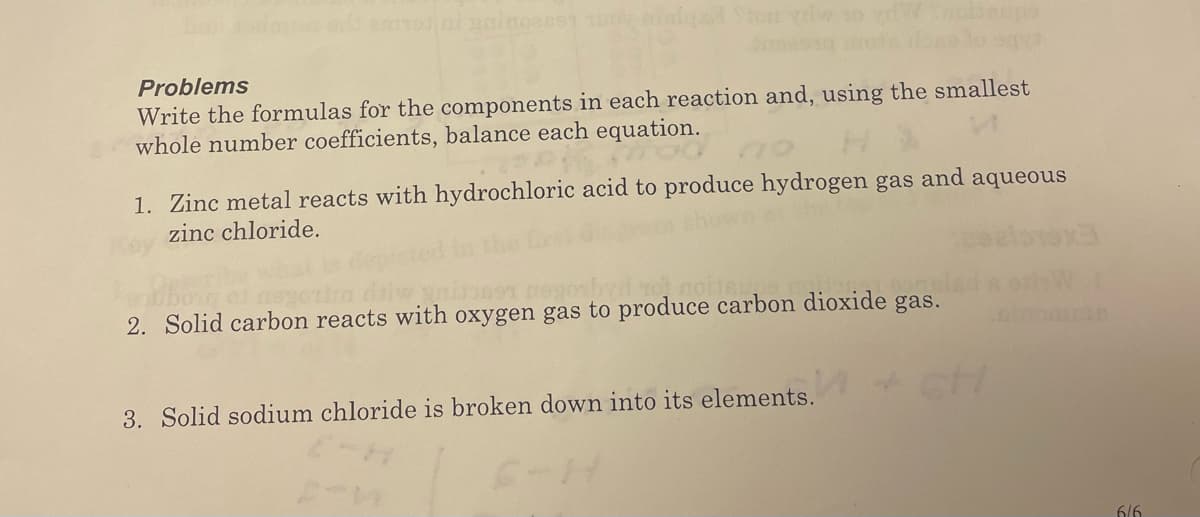 Problems
Write the formulas for the components in each reaction and, using the smallest
whole number coefficients, balance each equation.
1. Zinc metal reacts with hydrochloric acid to produce hydrogen gas and aqueous
zinc chloride.
o noite
2. Solid carbon reacts with oxygen gas to produce carbon dioxide gas.
3. Solid sodium chloride is broken down into its elements.
6/6
