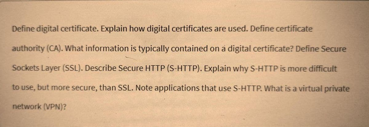 Define digital certificate. Explain how digital certificates are used. Define certificate
authority (CA). What information is typically contained on a digital certificate? Define Secure
Sockets Layer (SSL). Describe Secure HTTP (S-HTTP). Explain why S-HTTP is more difficult
to use, but more secure, than SSL. Note applications that use S-HTTP. What is a virtual private
network (VPN)?