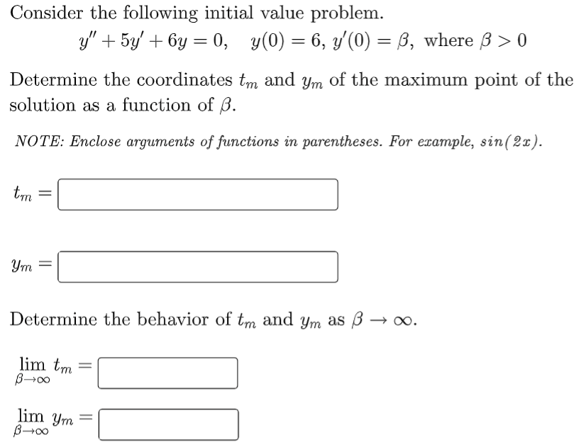 Consider the following initial value problem.
Determine the coordinates tm and ym of the maximum point of the
solution as a function of 3.
NOTE: Enclose arguments of functions in parentheses. For example, sin (2x).
tm
=
Ym =
Determine the behavior of tm and ym as
lim tm
y" + 5y' + 6y = 0, y(0) = 6, y'(0) = 6, where ß > 0
∞0+g
lim ym
B→∞0